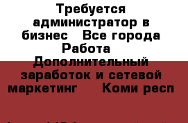 Требуется администратор в бизнес - Все города Работа » Дополнительный заработок и сетевой маркетинг   . Коми респ.